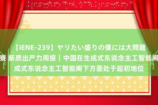 【IENE-239】ヤリたい盛りの僕には大問題！裸族ばかりの女子寮 新质出产力周报｜中国在生成式东说念主工智能阁下方面处于起初地位