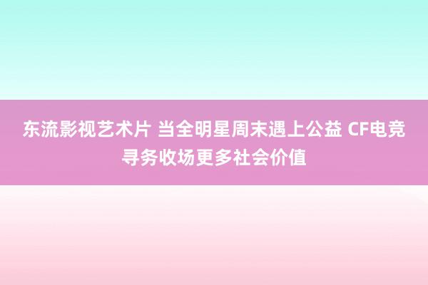 东流影视艺术片 当全明星周末遇上公益 CF电竞寻务收场更多社会价值