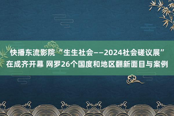 快播东流影院 “生生社会——2024社会磋议展”在成齐开幕 网罗26个国度和地区翻新面目与案例