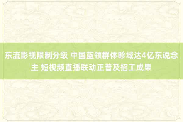 东流影视限制分级 中国蓝领群体畛域达4亿东说念主 短视频直播联动正普及招工成果