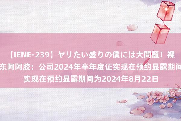 【IENE-239】ヤリたい盛りの僕には大問題！裸族ばかりの女子寮 东阿阿胶：公司2024年半年度证实现在预约显露期间为2024年8月22日