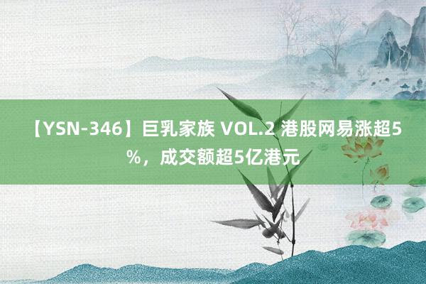 【YSN-346】巨乳家族 VOL.2 港股网易涨超5%，成交额超5亿港元