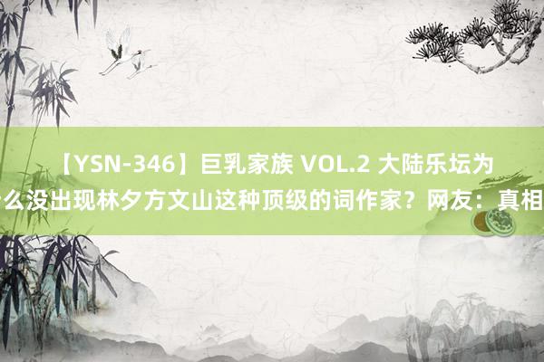 【YSN-346】巨乳家族 VOL.2 大陆乐坛为什么没出现林夕方文山这种顶级的词作家？网友：真相了