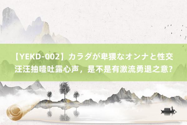 【YEKD-002】カラダが卑猥なオンナと性交 汪汪抽噎吐露心声，是不是有激流勇退之意？