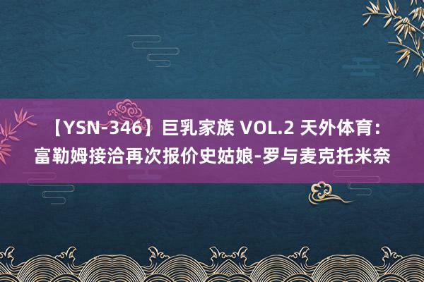 【YSN-346】巨乳家族 VOL.2 天外体育：富勒姆接洽再次报价史姑娘-罗与麦克托米奈