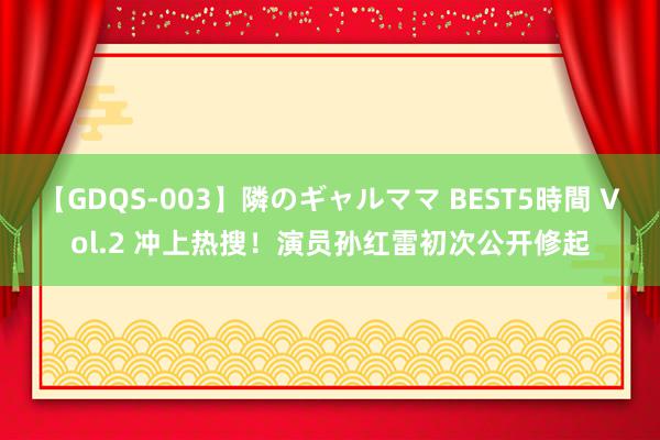 【GDQS-003】隣のギャルママ BEST5時間 Vol.2 冲上热搜！演员孙红雷初次公开修起