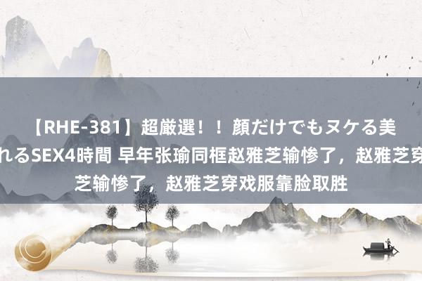 【RHE-381】超厳選！！顔だけでもヌケる美女の巨乳が揺れるSEX4時間 早年张瑜同框赵雅芝输惨了，赵雅芝穿戏服靠脸取胜