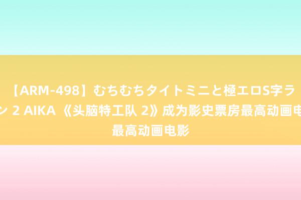 【ARM-498】むちむちタイトミニと極エロS字ライン 2 AIKA 《头脑特工队 2》成为影史票房最高动画电影