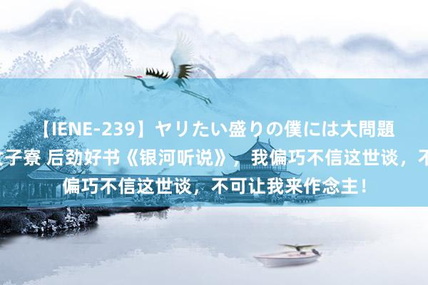 【IENE-239】ヤリたい盛りの僕には大問題！裸族ばかりの女子寮 后劲好书《银河听说》，我偏巧不信这世谈，不可让我来作念主！