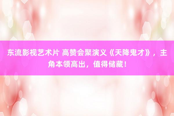 东流影视艺术片 高赞会聚演义《天降鬼才》，主角本领高出，值得储藏！