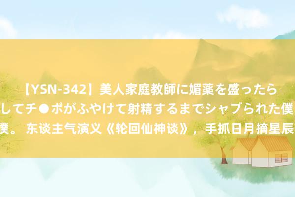 【YSN-342】美人家庭教師に媚薬を盛ったら、ドすけべぇ先生に豹変してチ●ポがふやけて射精するまでシャブられた僕。 东谈主气演义《轮回仙神谈》，手抓日月摘星辰，世间无我这般东谈主！