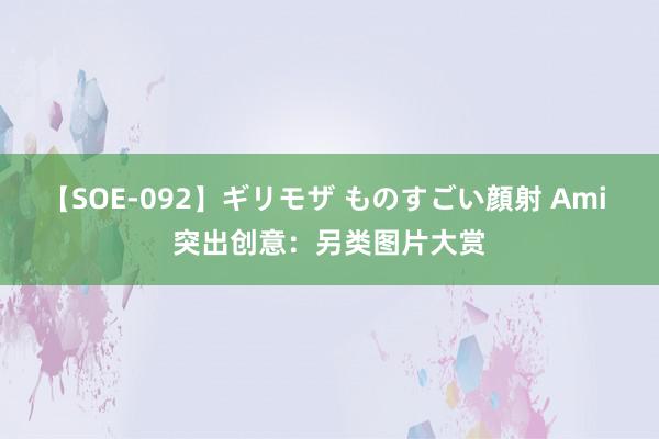 【SOE-092】ギリモザ ものすごい顔射 Ami 突出创意：另类图片大赏