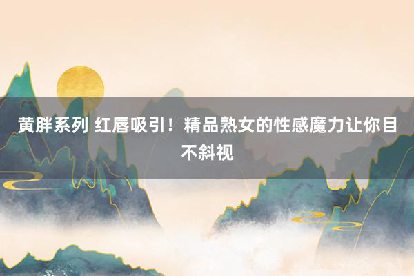 黄胖系列 红唇吸引！精品熟女的性感魔力让你目不斜视