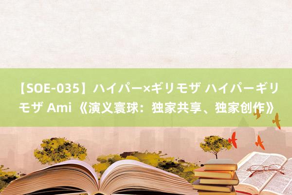 【SOE-035】ハイパー×ギリモザ ハイパーギリモザ Ami 《演义寰球：独家共享、独家创作》