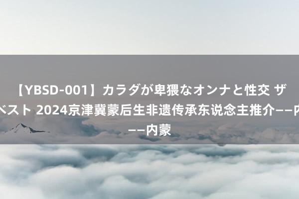 【YBSD-001】カラダが卑猥なオンナと性交 ザ★ベスト 2024京津冀蒙后生非遗传承东说念主推介——内蒙