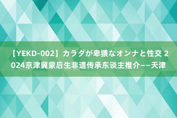 【YEKD-002】カラダが卑猥なオンナと性交 2024京津冀蒙后生非遗传承东谈主推介——天津