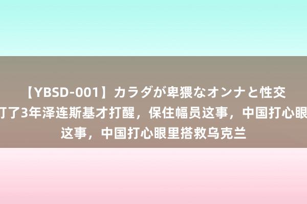 【YBSD-001】カラダが卑猥なオンナと性交 ザ★ベスト 打了3年泽连斯基才打醒，保住幅员这事，中国打心眼里搭救乌克兰