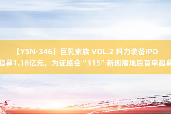 【YSN-346】巨乳家族 VOL.2 科力装备IPO超募1.18亿元，为证监会“315”新规落地后首单超募