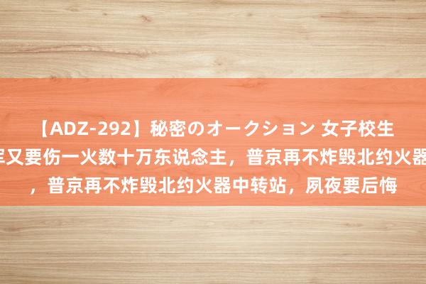 【ADZ-292】秘密のオークション 女子校生売ります なつみ 俄军又要伤一火数十万东说念主，普京再不炸毁北约火器中转站，夙夜要后悔