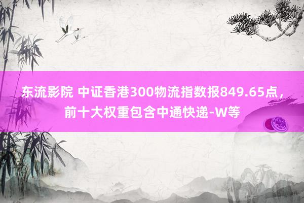 东流影院 中证香港300物流指数报849.65点，前十大权重包含中通快递-W等