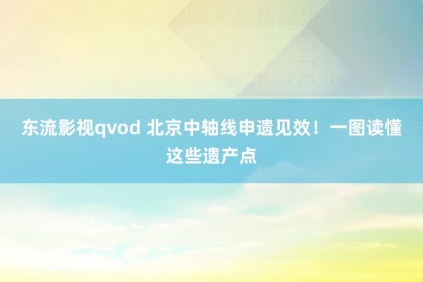 东流影视qvod 北京中轴线申遗见效！一图读懂这些遗产点