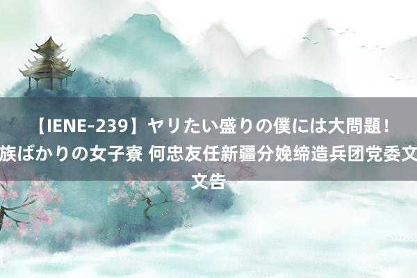 【IENE-239】ヤリたい盛りの僕には大問題！裸族ばかりの女子寮 何忠友任新疆分娩缔造兵团党委文告