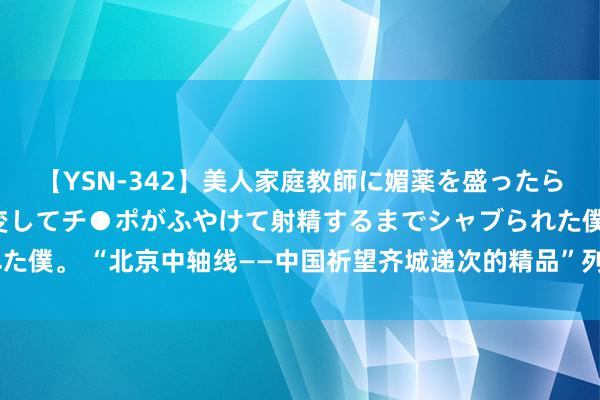 【YSN-342】美人家庭教師に媚薬を盛ったら、ドすけべぇ先生に豹変してチ●ポがふやけて射精するまでシャブられた僕。 “北京中轴线——中国祈望齐城递次的精品”列入《世界遗产名录》