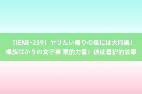 【IENE-239】ヤリたい盛りの僕には大問題！裸族ばかりの女子寮 爱的力量：彼此看护的故事