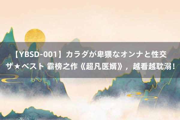 【YBSD-001】カラダが卑猥なオンナと性交 ザ★ベスト 霸榜之作《超凡医婿》，越看越耽溺！