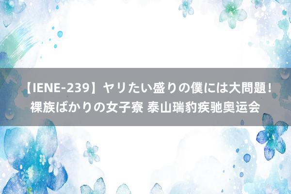 【IENE-239】ヤリたい盛りの僕には大問題！裸族ばかりの女子寮 泰山瑞豹疾驰奥运会