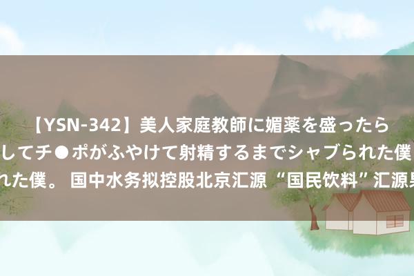 【YSN-342】美人家庭教師に媚薬を盛ったら、ドすけべぇ先生に豹変してチ●ポがふやけて射精するまでシャブられた僕。 国中水务拟控股北京汇源 “国民饮料”汇源果汁或登陆A股市集