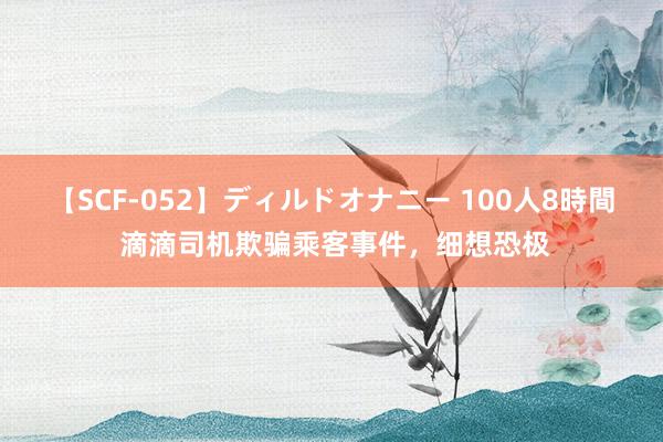 【SCF-052】ディルドオナニー 100人8時間 滴滴司机欺骗乘客事件，细想恐极