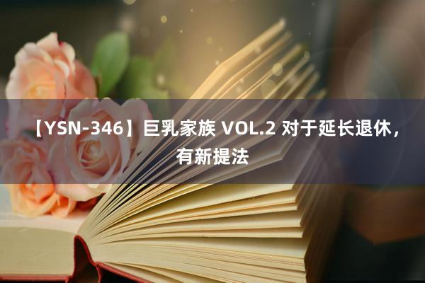 【YSN-346】巨乳家族 VOL.2 对于延长退休，有新提法