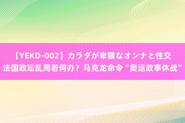 【YEKD-002】カラダが卑猥なオンナと性交 法国政坛乱局若何办？马克龙命令“奥运政事休战”