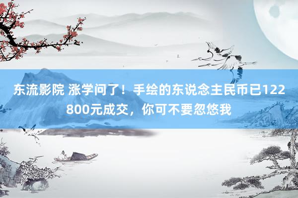 东流影院 涨学问了！手绘的东说念主民币已122800元成交，你可不要忽悠我