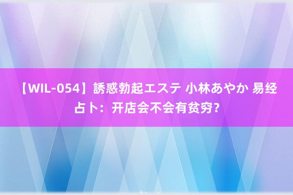 【WIL-054】誘惑勃起エステ 小林あやか 易经占卜：开店会不会有贫穷？