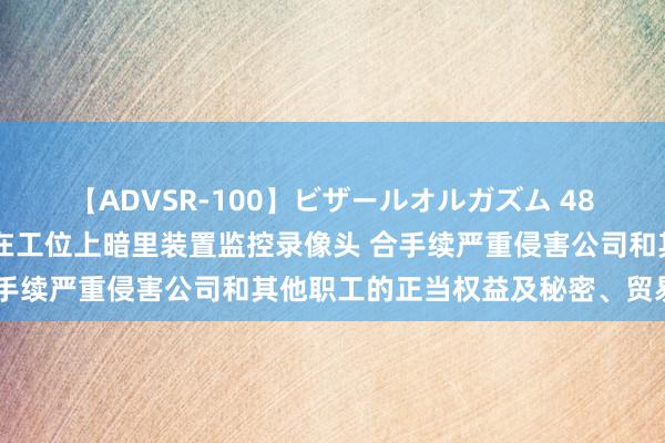 【ADVSR-100】ビザールオルガズム 48 财通资管：发现边某某在工位上暗里装置监控录像头 合手续严重侵害公司和其他职工的正当权益及秘密、贸易巧妙