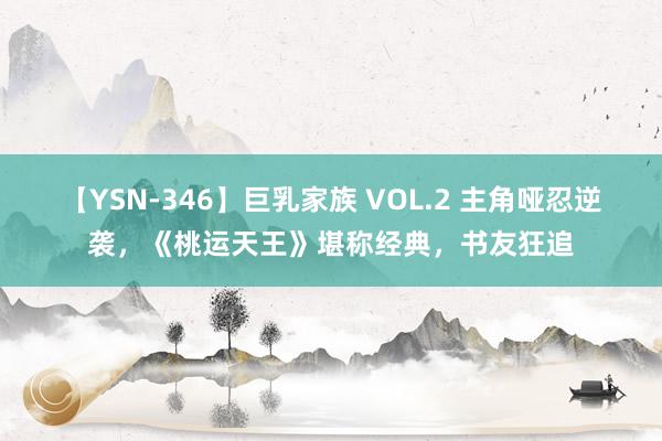 【YSN-346】巨乳家族 VOL.2 主角哑忍逆袭，《桃运天王》堪称经典，书友狂追