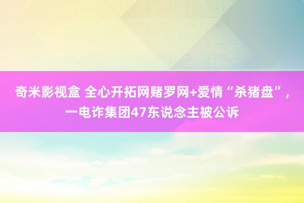 奇米影视盒 全心开拓网赌罗网+爱情“杀猪盘”，一电诈集团47东说念主被公诉