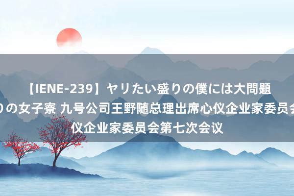 【IENE-239】ヤリたい盛りの僕には大問題！裸族ばかりの女子寮 九号公司王野随总理出席心仪企业家委员会第七次会议