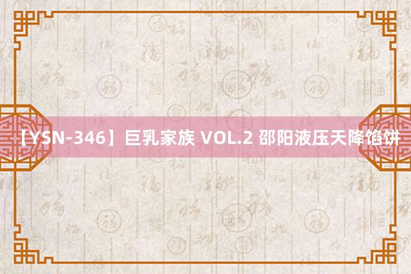 【YSN-346】巨乳家族 VOL.2 邵阳液压天降馅饼