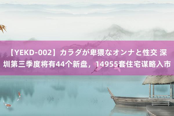 【YEKD-002】カラダが卑猥なオンナと性交 深圳第三季度将有44个新盘，14955套住宅谋略入市