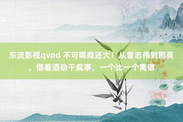 东流影视qvod 不可喝瘾还大！从曾志伟到那英，借着酒劲干疯事，一个比一个离谱