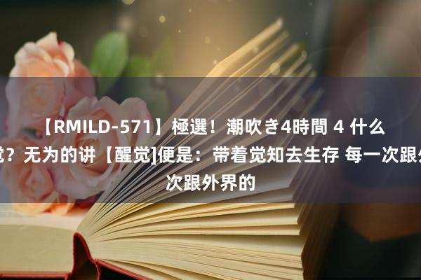 【RMILD-571】極選！潮吹き4時間 4 什么是醒觉？无为的讲【醒觉]便是：带着觉知去生存 每一次跟外界的