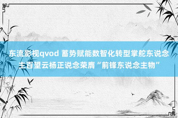 东流影视qvod 蓄势赋能数智化转型掌舵东说念主百望云杨正说念荣膺“前锋东说念主物”