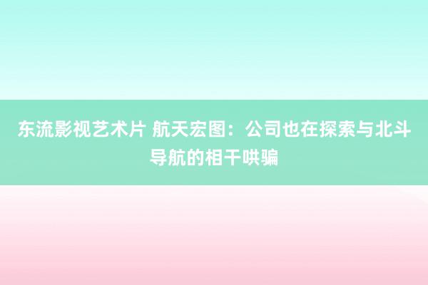 东流影视艺术片 航天宏图：公司也在探索与北斗导航的相干哄骗