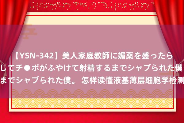 【YSN-342】美人家庭教師に媚薬を盛ったら、ドすけべぇ先生に豹変してチ●ポがふやけて射精するまでシャブられた僕。 怎样读懂液基薄层细胞学检测成果