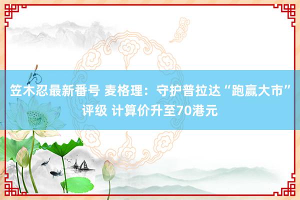 笠木忍最新番号 麦格理：守护普拉达“跑赢大市”评级 计算价升至70港元