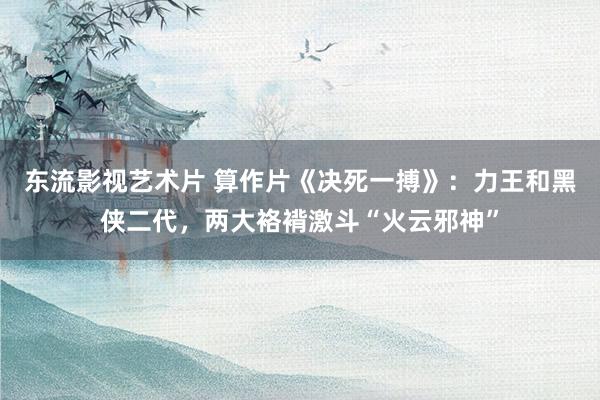 东流影视艺术片 算作片《决死一搏》：力王和黑侠二代，两大袼褙激斗“火云邪神”