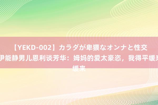 【YEKD-002】カラダが卑猥なオンナと性交 伊能静男儿恩利谈芳华：姆妈的爱太豪恣，我得平缓来